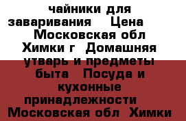 чайники для заваривания  › Цена ­ 175 - Московская обл., Химки г. Домашняя утварь и предметы быта » Посуда и кухонные принадлежности   . Московская обл.,Химки г.